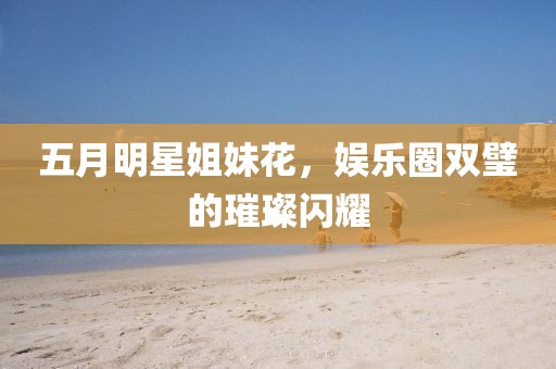 五月明星姐妹花，娱乐圈双璧的璀璨闪耀