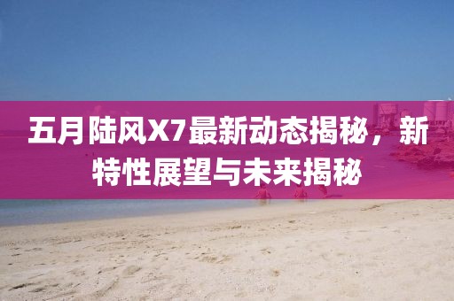 五月陆风X7最新动态揭秘，新特性展望与未来揭秘