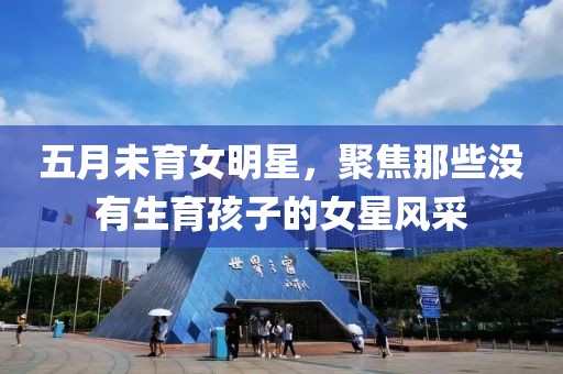 五月未育女明星，聚焦那些没有生育孩子的女星风采
