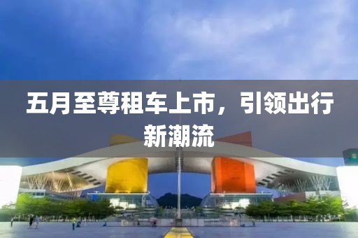 五月至尊租车上市，引领出行新潮流