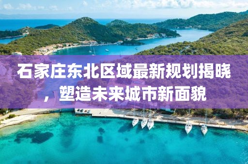 石家庄东北区域最新规划揭晓，塑造未来城市新面貌