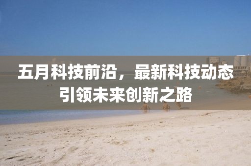 五月科技前沿，最新科技动态引领未来创新之路