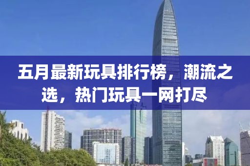 五月最新玩具排行榜，潮流之选，热门玩具一网打尽