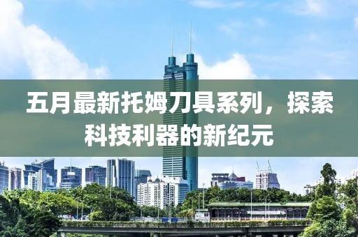 五月最新托姆刀具系列，探索科技利器的新纪元