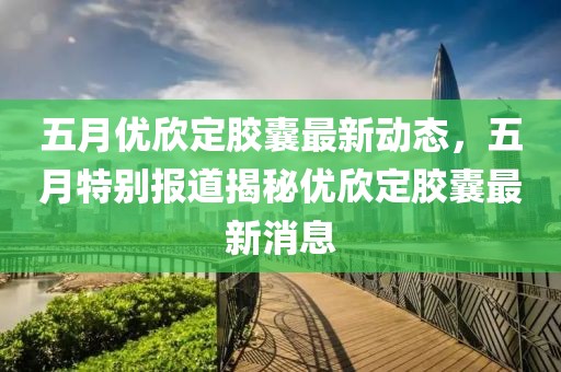 五月优欣定胶囊最新动态，五月特别报道揭秘优欣定胶囊最新消息