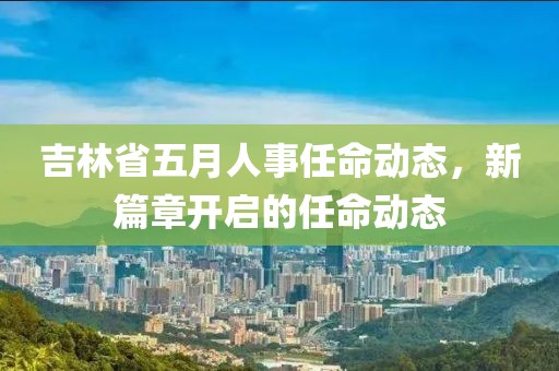 吉林省五月人事任命动态，新篇章开启的任命动态