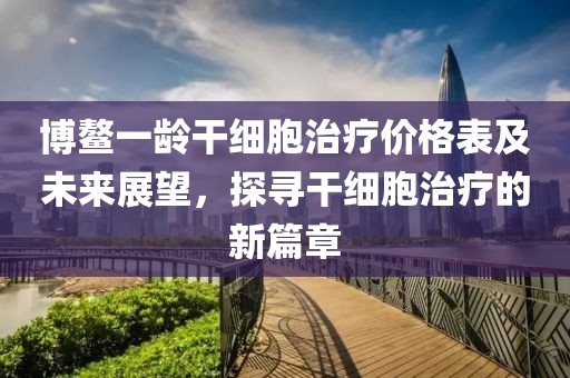 博鳌一龄干细胞治疗价格表及未来展望，探寻干细胞治疗的新篇章