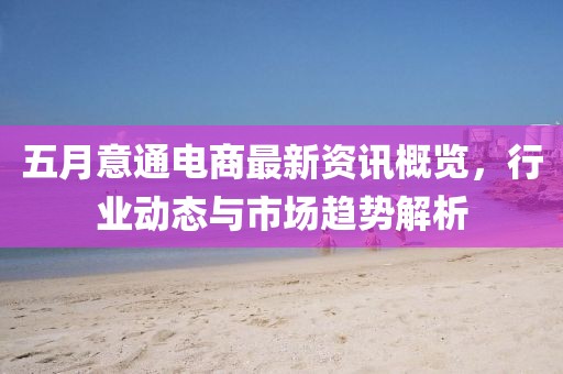 五月意通电商最新资讯概览，行业动态与市场趋势解析