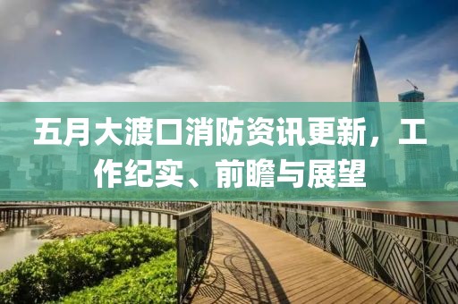 五月大渡口消防资讯更新，工作纪实、前瞻与展望