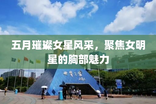 五月璀璨女星风采，聚焦女明星的胸部魅力