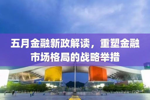 五月金融新政解读，重塑金融市场格局的战略举措
