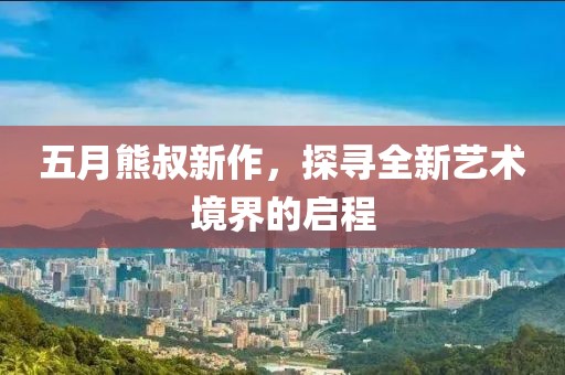 五月熊叔新作，探寻全新艺术境界的启程
