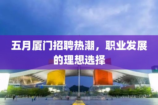 五月厦门招聘热潮，职业发展的理想选择