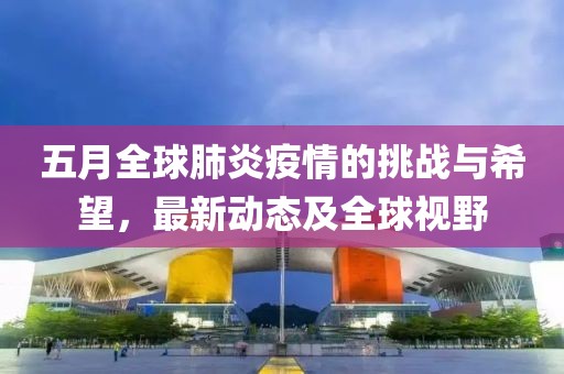 五月全球肺炎疫情的挑战与希望，最新动态及全球视野