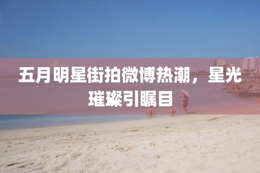 五月明星街拍微博热潮，星光璀璨引瞩目