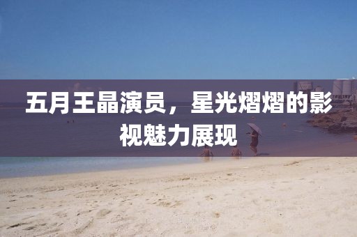 五月王晶演员，星光熠熠的影视魅力展现