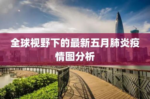 全球视野下的最新五月肺炎疫情图分析