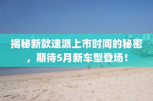 揭秘新款速派上市时间的秘密，期待5月新车型登场！