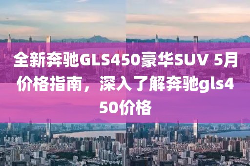 全新奔驰GLS450豪华SUV 5月价格指南，深入了解奔驰gls450价格