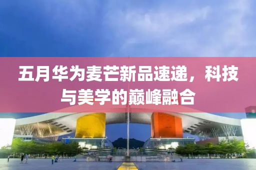 五月华为麦芒新品速递，科技与美学的巅峰融合