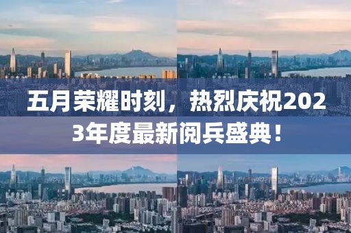五月荣耀时刻，热烈庆祝2023年度最新阅兵盛典！