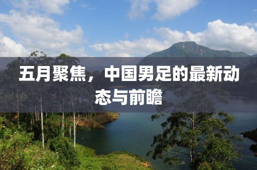 五月聚焦，中国男足的最新动态与前瞻
