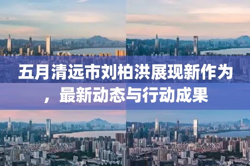 五月清远市刘柏洪展现新作为，最新动态与行动成果