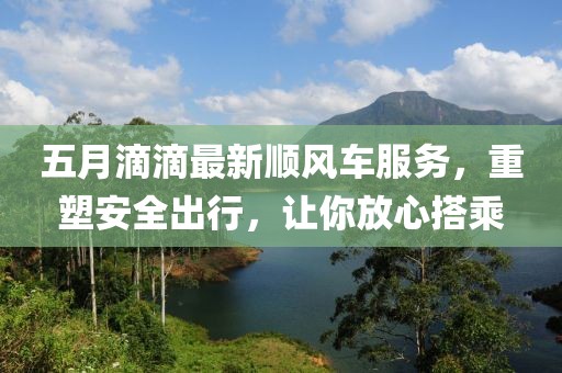 五月滴滴最新顺风车服务，重塑安全出行，让你放心搭乘