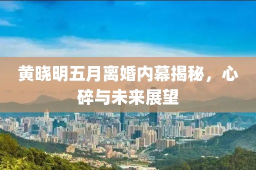 黄晓明五月离婚内幕揭秘，心碎与未来展望