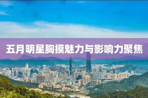 五月明星胸摸魅力与影响力聚焦