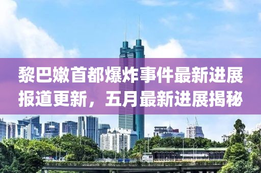 黎巴嫩首都爆炸事件最新进展报道更新，五月最新进展揭秘