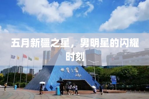 五月新疆之星，男明星的闪耀时刻