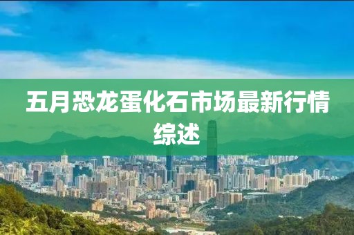 五月恐龙蛋化石市场最新行情综述