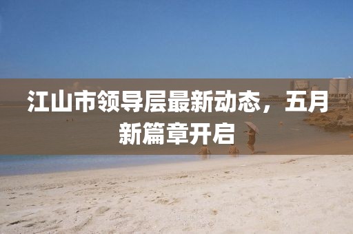 江山市领导层最新动态，五月新篇章开启