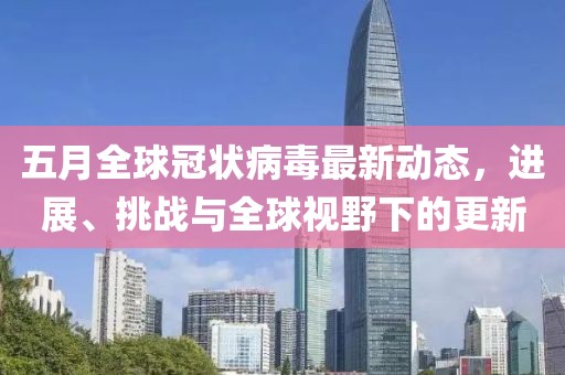 五月全球冠状病毒最新动态，进展、挑战与全球视野下的更新