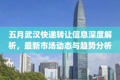 五月武汉快递转让信息深度解析，最新市场动态与趋势分析