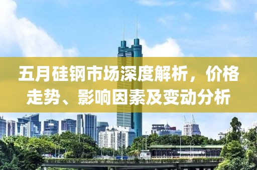 五月硅钢市场深度解析，价格走势、影响因素及变动分析