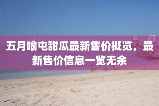 五月喻屯甜瓜最新售价概览，最新售价信息一览无余