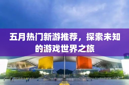 五月热门新游推荐，探索未知的游戏世界之旅