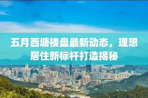 五月西塘楼盘最新动态，理想居住新标杆打造揭秘