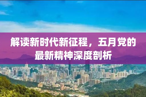 解读新时代新征程，五月党的最新精神深度剖析