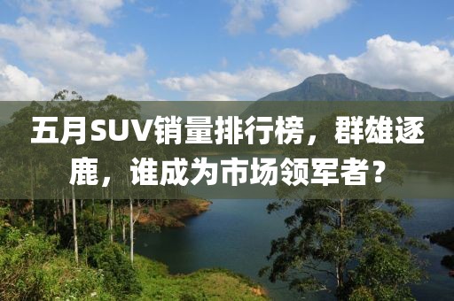 五月SUV销量排行榜，群雄逐鹿，谁成为市场领军者？