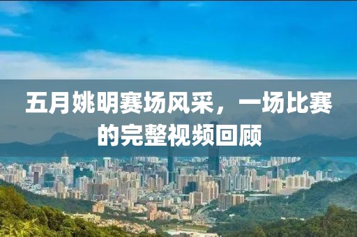 五月姚明赛场风采，一场比赛的完整视频回顾