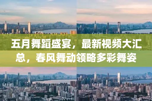 五月舞蹈盛宴，最新视频大汇总，春风舞动领略多彩舞姿