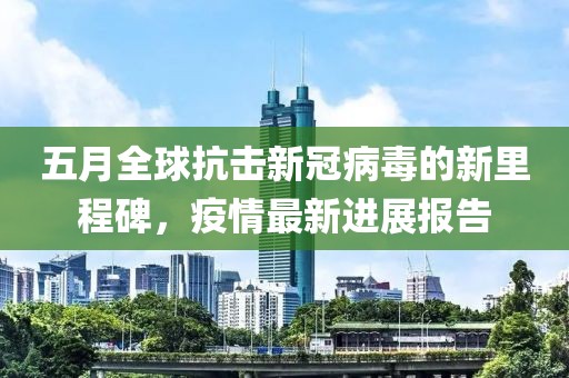 五月全球抗击新冠病毒的新里程碑，疫情最新进展报告