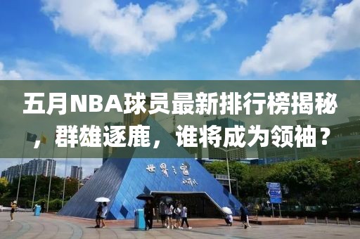 五月NBA球员最新排行榜揭秘，群雄逐鹿，谁将成为领袖？