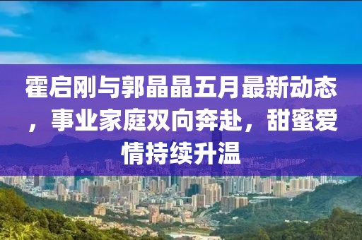 霍启刚与郭晶晶五月最新动态，事业家庭双向奔赴，甜蜜爱情持续升温