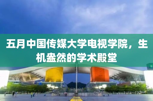 五月中国传媒大学电视学院，生机盎然的学术殿堂