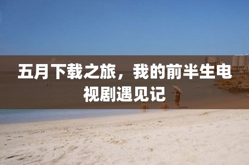 五月下载之旅，我的前半生电视剧遇见记