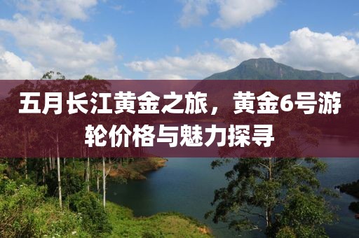 五月长江黄金之旅，黄金6号游轮价格与魅力探寻
